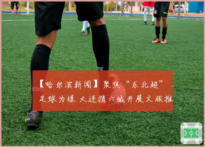 【哈尔滨新闻】聚焦“东北超” _ 足球为媒 大连携六城开展文旅推介