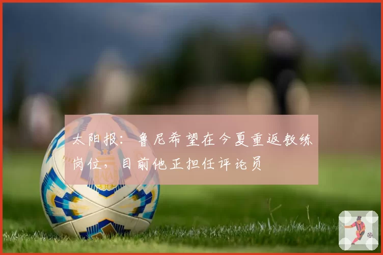 太阳报:鲁尼希望在今夏重返教练岗位,目前他正担任评论员