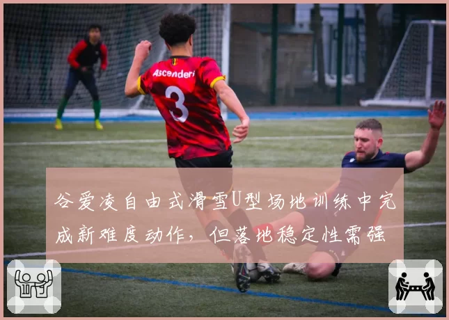 谷爱凌自由式滑雪U型场地训练中完成新难度动作，但落地稳定性需强化