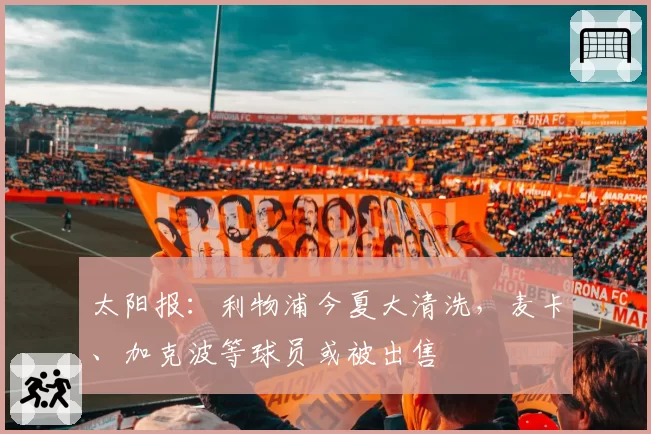 太阳报：利物浦今夏大清洗，麦卡、加克波等球员或被出售