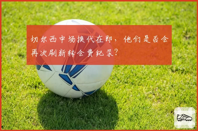 切尔西中场换代在即，他们是否会再次刷新转会费纪录？