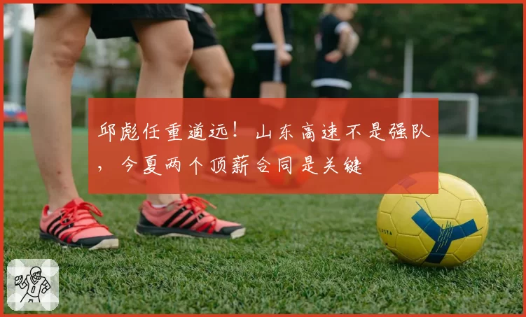 邱彪任重道远！山东高速不是强队，今夏两个顶薪合同是关键