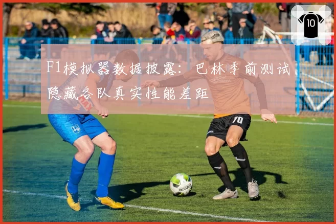 F1模拟器数据披露：巴林季前测试隐藏各队真实性能差距