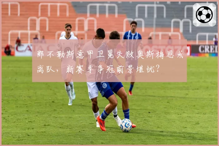 那不勒斯意甲卫冕失败奥斯梅恩或离队，新赛季争冠前景堪忧？