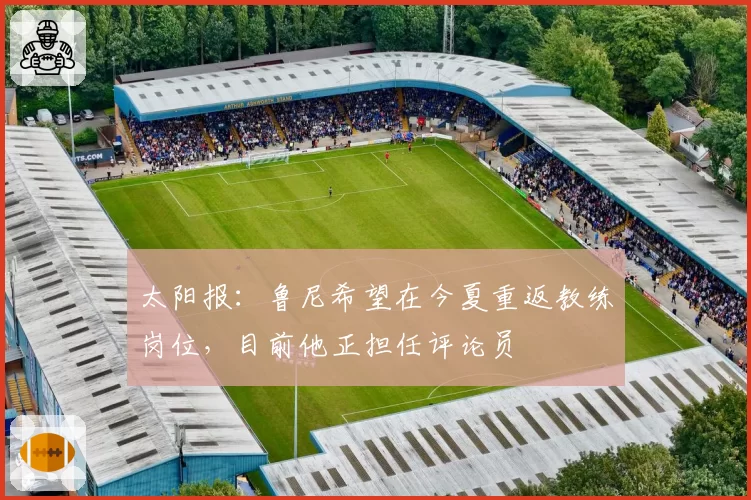 太阳报：鲁尼希望在今夏重返教练岗位，目前他正担任评论员
