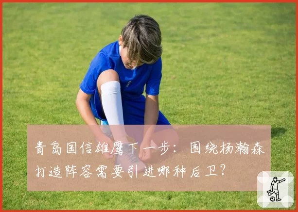 青岛国信雄鹰下一步：围绕杨瀚森打造阵容需要引进哪种后卫？