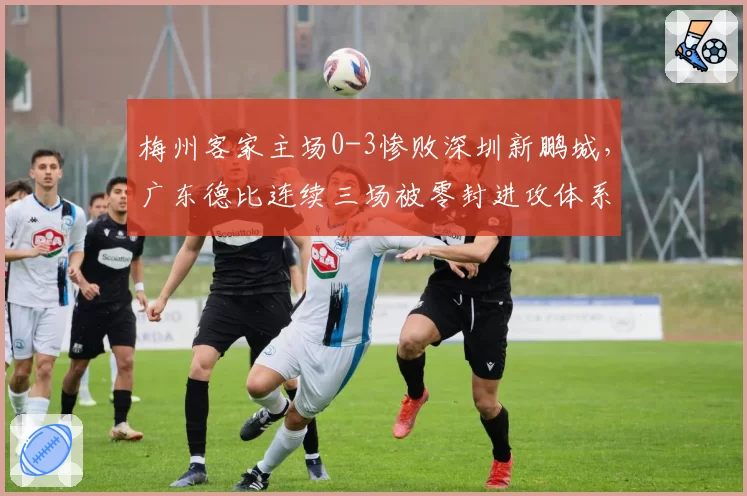 梅州客家主场0-3惨败深圳新鹏城,广东德比连续三场被零封进攻体系还能拯救吗?
