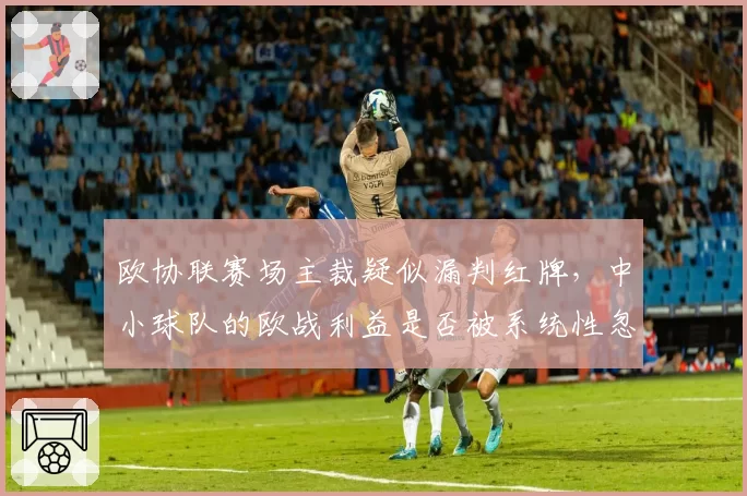 欧协联赛场主裁疑似漏判红牌,中小球队的欧战利益是否被系统性忽视?
