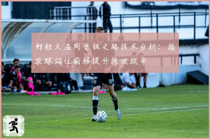 郑钦文温网晋级之路技术分析：接发球站位前移提升抢攻效率