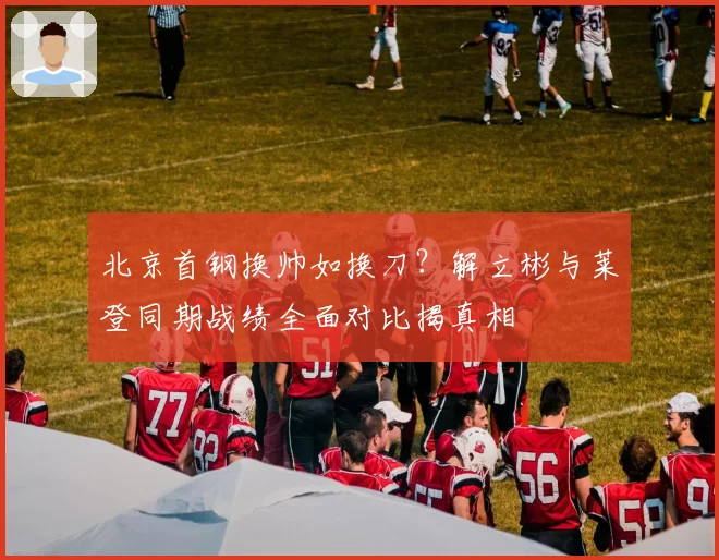 北京首钢换帅如换刀？解立彬与莱登同期战绩全面对比揭真相