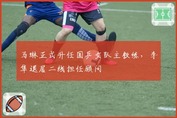 马琳正式升任国乒女队主教练，李隼退居二线担任顾问
