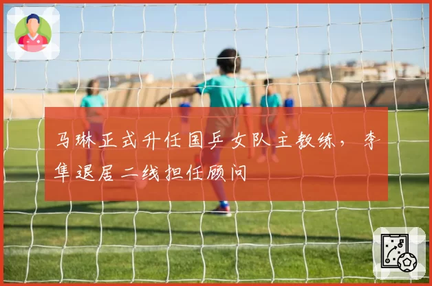 马琳正式升任国乒女队主教练，李隼退居二线担任顾问