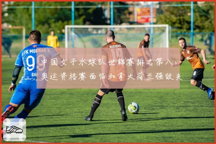中国女子水球队世锦赛排名第八,奥运资格赛面临加拿大荷兰强敌夹击