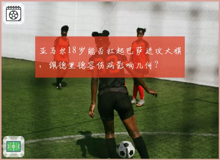 亚马尔18岁能否扛起巴萨进攻大旗，佩德里德容伤病影响几何？