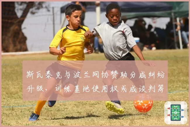 斯瓦泰克与波兰网协赞助分成纠纷升级，训练基地使用权或成谈判筹码