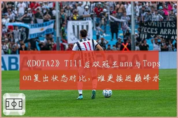《DOTA2》TI11后双冠王ana与Topson复出状态对比，谁更接近巅峰水准？