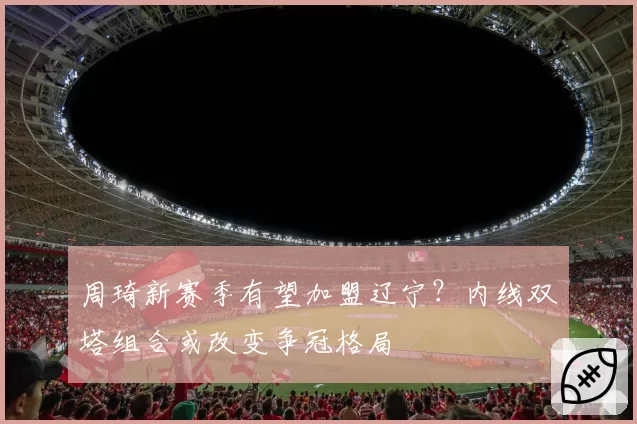 周琦新赛季有望加盟辽宁？内线双塔组合或改变争冠格局