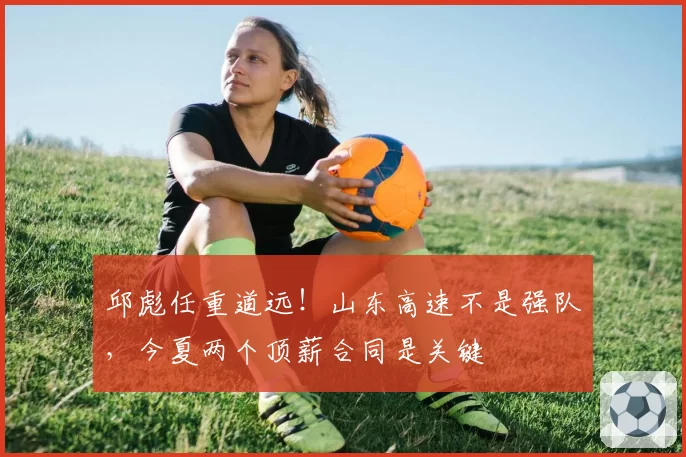 邱彪任重道远！山东高速不是强队，今夏两个顶薪合同是关键