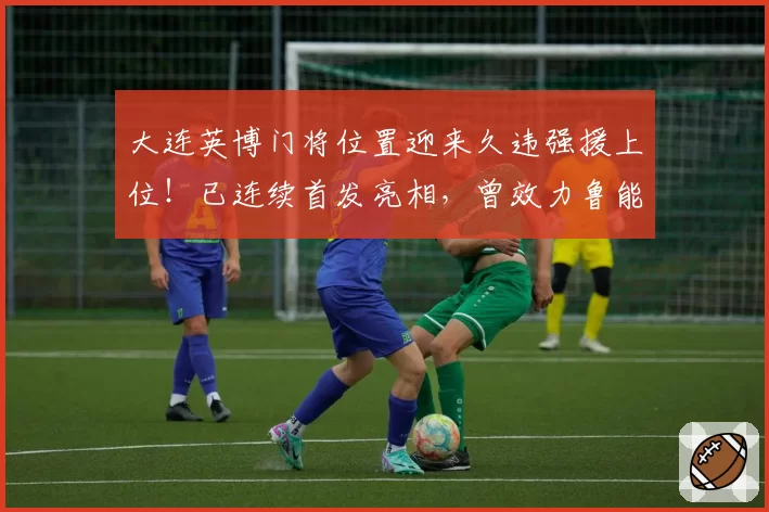 大连英博门将位置迎来久违强援上位！已连续首发亮相，曾效力鲁能