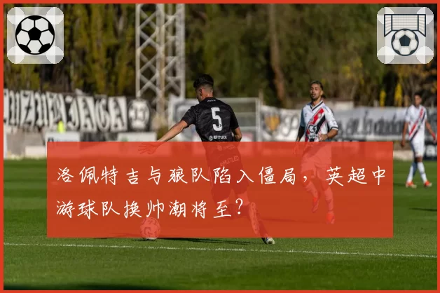 洛佩特吉与狼队陷入僵局，英超中游球队换帅潮将至？