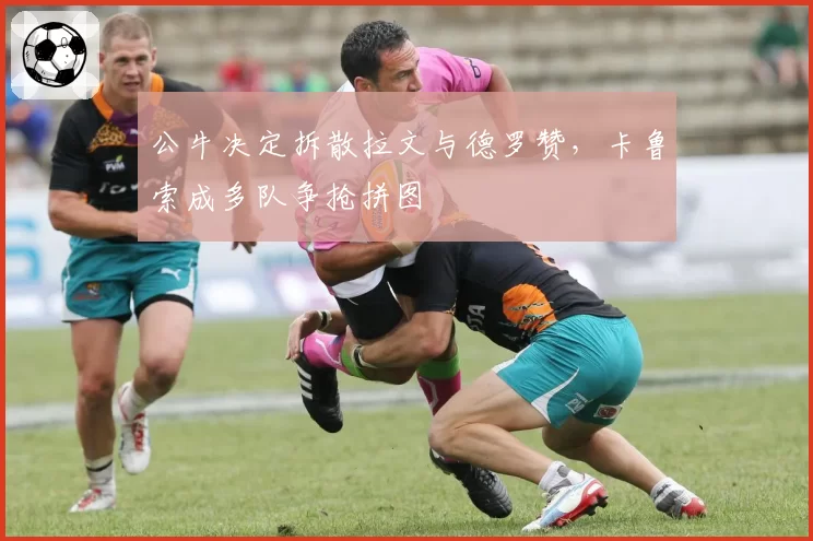 公牛决定拆散拉文与德罗赞,卡鲁索成多队争抢拼图