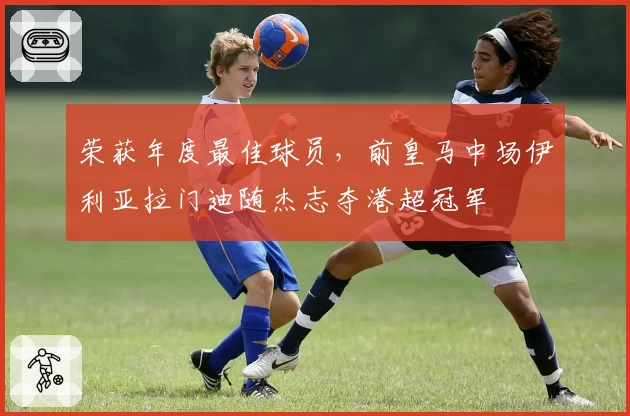 荣获年度最佳球员，前皇马中场伊利亚拉门迪随杰志夺港超冠军