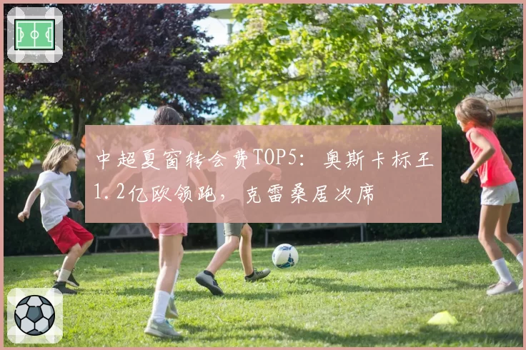 中超夏窗转会费TOP5：奥斯卡标王1.2亿欧领跑，克雷桑居次席