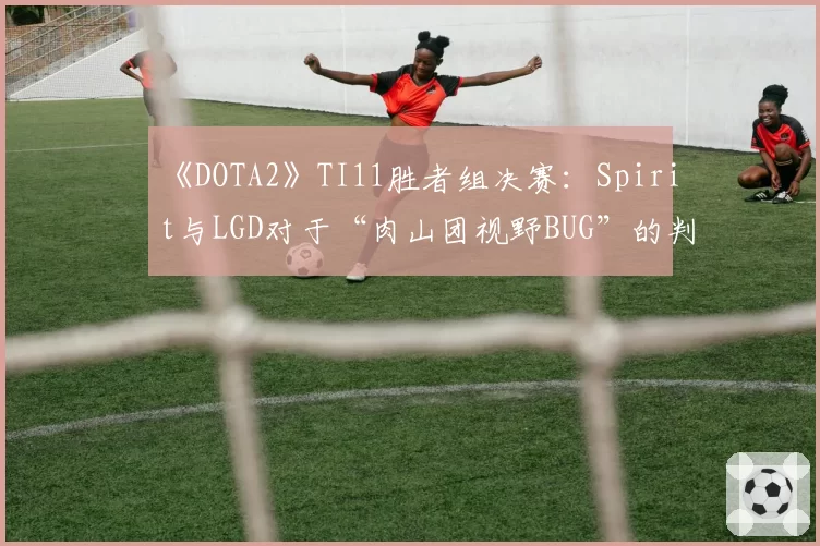 《DOTA2》TI11胜者组决赛：Spirit与LGD对于“肉山团视野BUG”的判罚立场分析