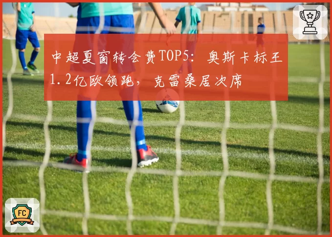 中超夏窗转会费TOP5：奥斯卡标王1.2亿欧领跑，克雷桑居次席
