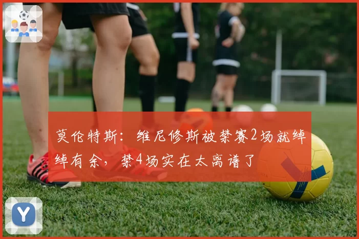 莫伦特斯:维尼修斯被禁赛2场就绰绰有余,禁4场实在太离谱了