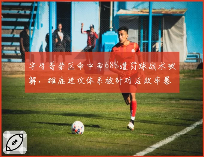 字母哥禁区命中率68%遭罚球战术破解，雄鹿进攻体系被针对后效率暴跌