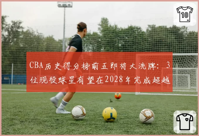 CBA历史得分榜前五即将大洗牌：3位现役球星有望在2028年完成超越