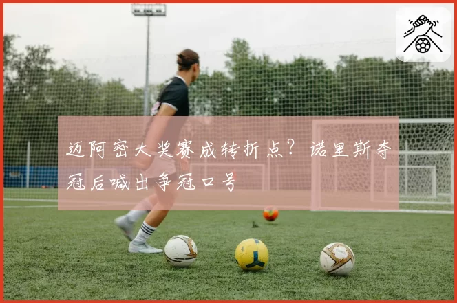 迈阿密大奖赛成转折点？诺里斯夺冠后喊出争冠口号
