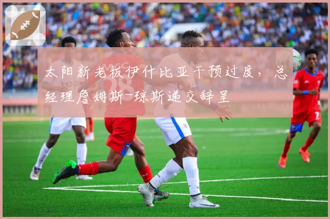 太阳新老板伊什比亚干预过度，总经理詹姆斯-琼斯递交辞呈