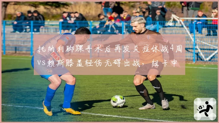 托纳利脚踝手术后再发炎症休战4周vs赖斯膝盖轻伤无碍出战，纽卡中场伤病管理对比阿森纳效率低下