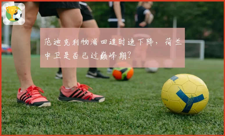范迪克利物浦回追时速下降，荷兰中卫是否已过巅峰期？
