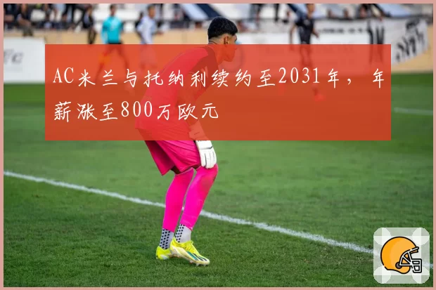 AC米兰与托纳利续约至2031年，年薪涨至800万欧元
