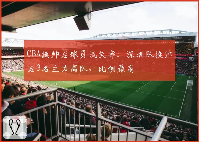 CBA换帅后球员流失率：深圳队换帅后3名主力离队，比例最高