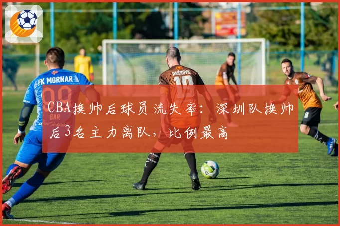 CBA换帅后球员流失率：深圳队换帅后3名主力离队，比例最高