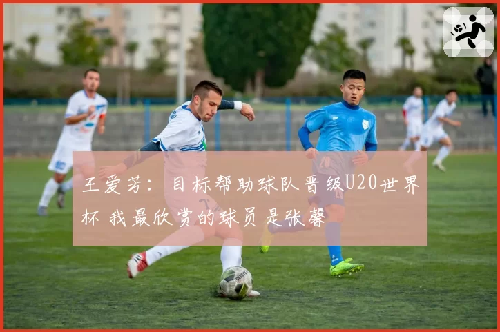 王爱芳：目标帮助球队晋级U20世界杯 我最欣赏的球员是张馨
