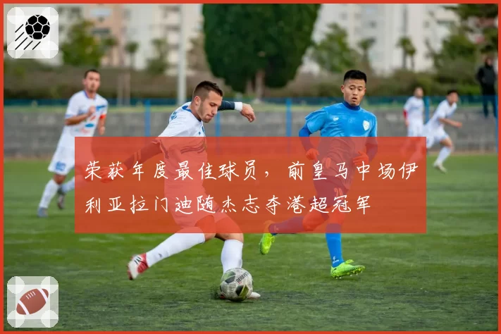 荣获年度最佳球员，前皇马中场伊利亚拉门迪随杰志夺港超冠军