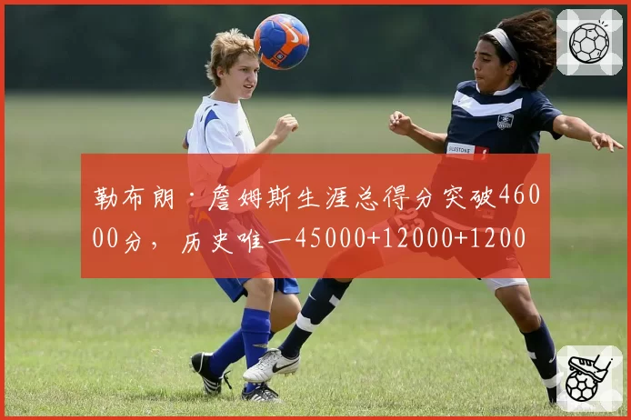 勒布朗·詹姆斯生涯总得分突破46000分，历史唯一45000+12000+12000