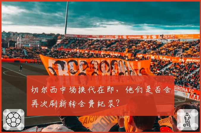 切尔西中场换代在即，他们是否会再次刷新转会费纪录？