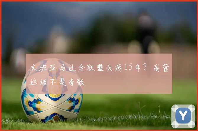文班亚马让全联盟头疼15年？高管这话不是夸张
