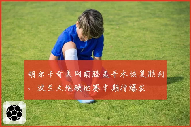 胡尔卡奇美网前膝盖手术恢复顺利，波兰大炮硬地赛季期待爆发