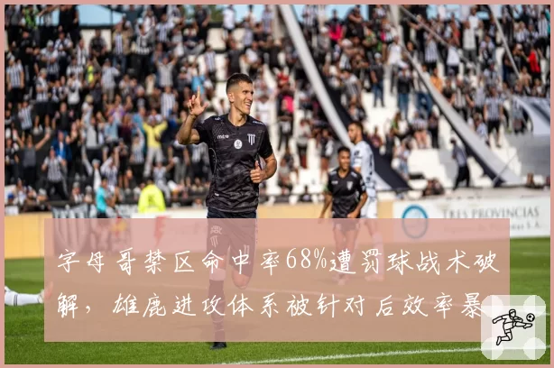 字母哥禁区命中率68%遭罚球战术破解，雄鹿进攻体系被针对后效率暴跌