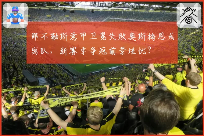 那不勒斯意甲卫冕失败奥斯梅恩或离队，新赛季争冠前景堪忧？