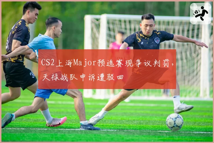 CS2上海Major预选赛现争议判罚，天禄战队申诉遭驳回