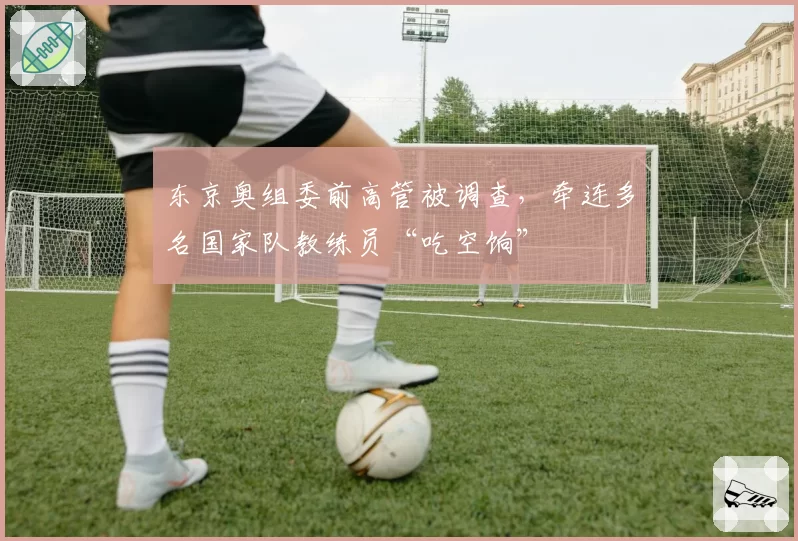 东京奥组委前高管被调查，牵连多名国家队教练员“吃空饷”