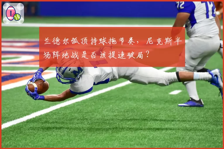 兰德尔弧顶持球拖节奏，尼克斯半场阵地战是否该提速破局？